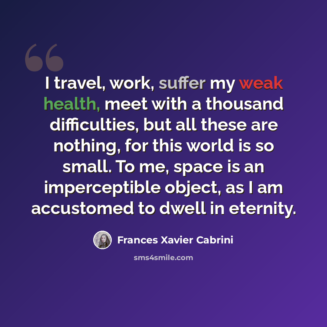 “I travel, work, suffer my weak health, meet with a thousand difficulties, but all these are nothing, for this world is so small. To me, space is an imperceptible object, as I am accustomed to dwell in eternity.” quote by Frances Xavier Cabrini