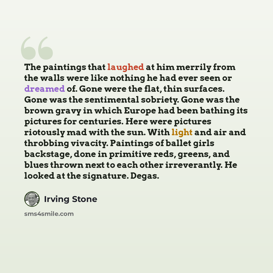 “The paintings that laughed at him merrily from the walls were like nothing he had ever seen or dreamed of. Gone were the flat, thin surfaces. Gone was the sentimental sobriety. Gone was the brown gravy in which Europe had been bathing its pictures for centuries. Here were pictures riotously mad…” quote by Irving Stone