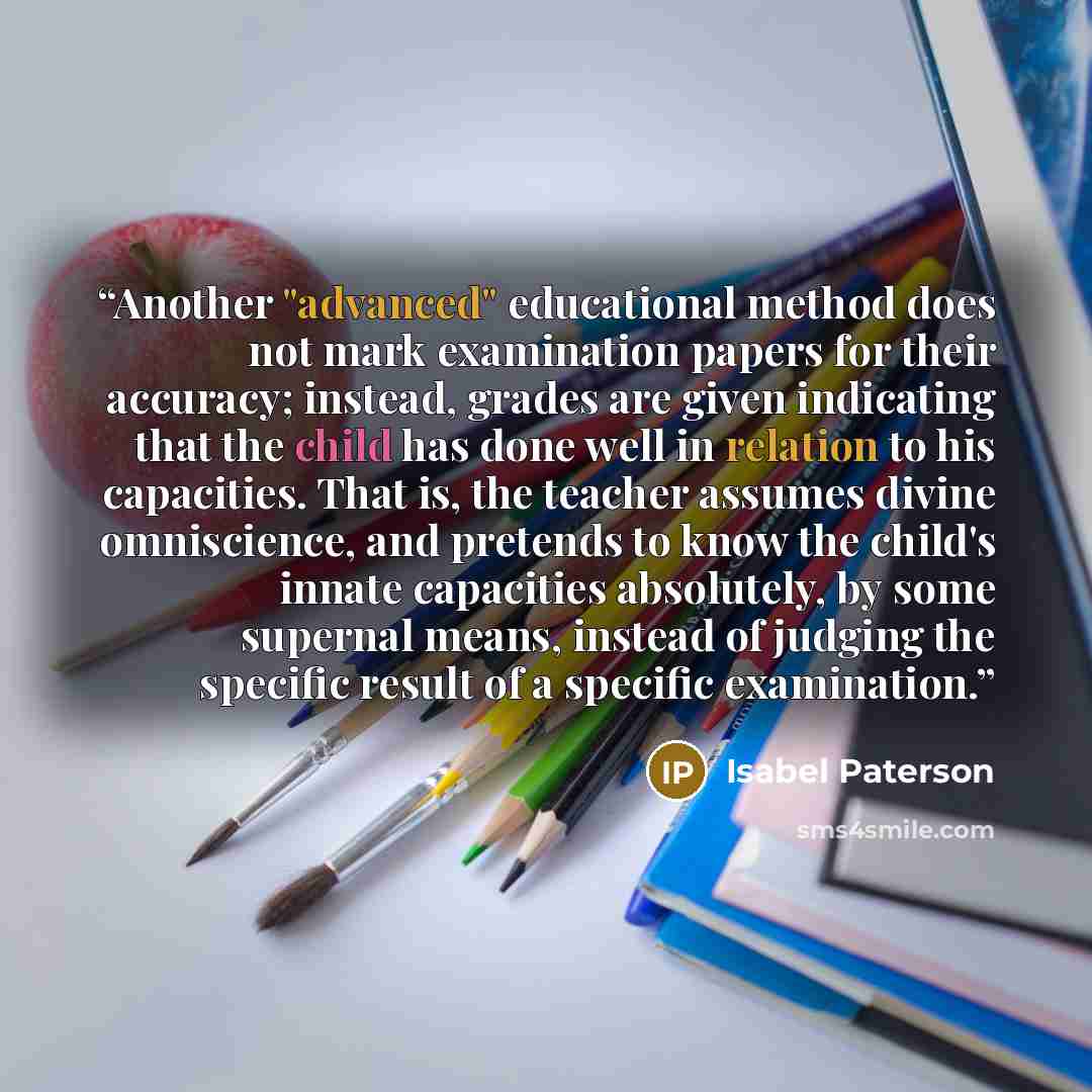 “Another "advanced" educational method does not mark examination papers for their accuracy; instead, grades are given indicating that the child has done well in relation to his capacities. That is, the teacher assumes divine omniscience, and pretends to know the child's innate capacities…” quote by Isabel Paterson