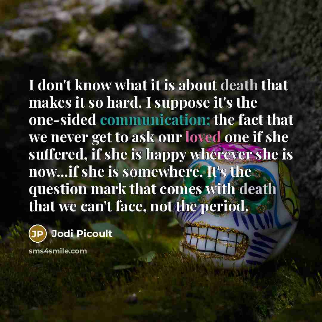 “I don't know what it is about death that makes it so hard. I suppose it's the one-sided communication; the fact that we never get to ask our loved one if she suffered, if she is happy wherever she is now...if she is somewhere. It's the question mark that comes with death that we can't face, not…” quote by Jodi Picoult