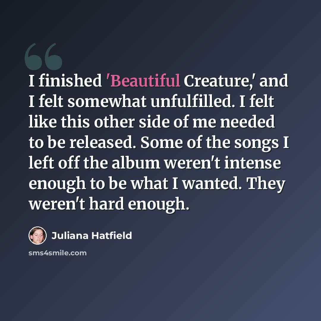 “I finished 'Beautiful Creature,' and I felt somewhat unfulfilled. I felt like this other side of me needed to be released. Some of the songs I left off the album weren't intense enough to be what I wanted. They weren't hard enough.” quote by Juliana Hatfield