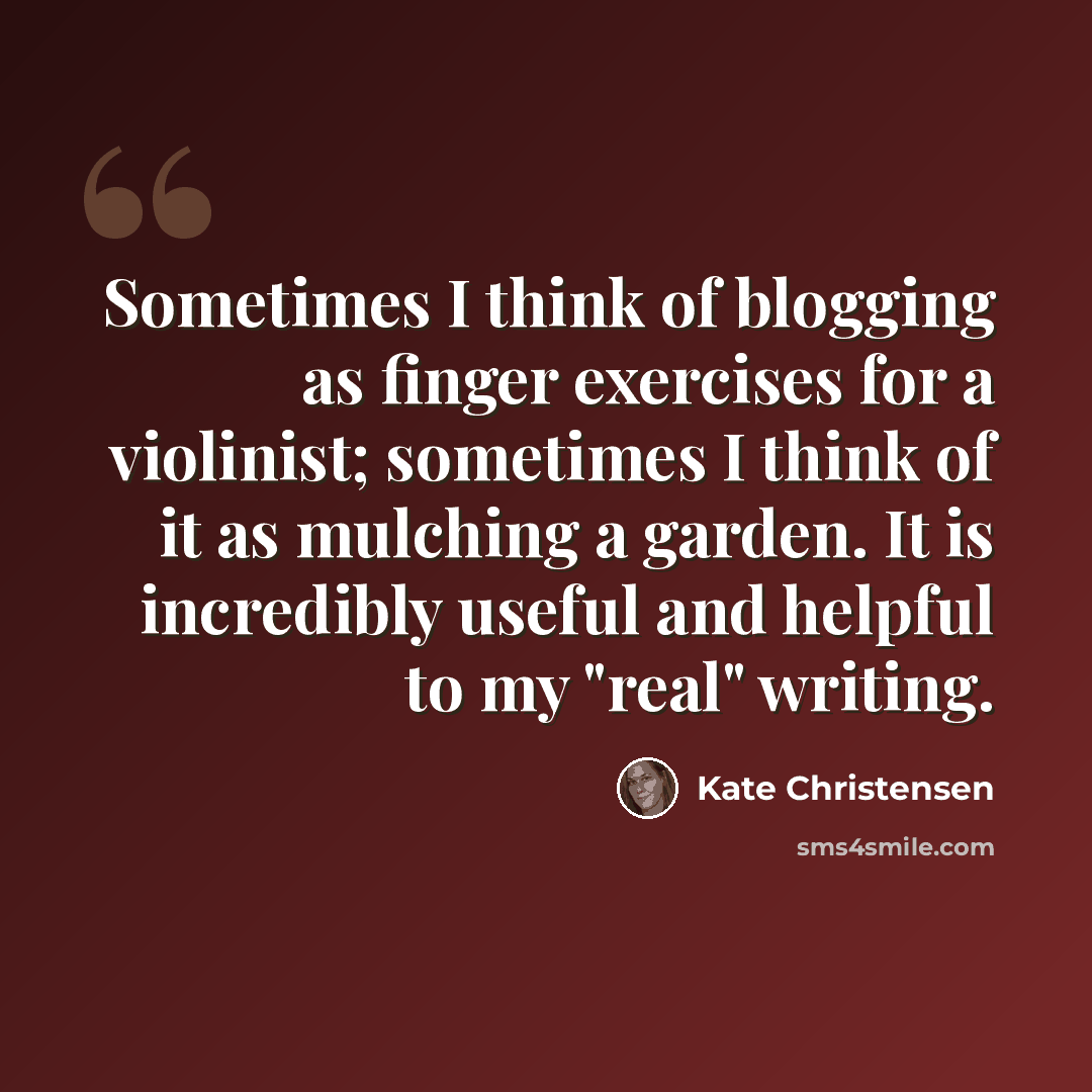 “Sometimes I think of blogging as finger exercises for a violinist; sometimes I think of it as mulching a garden. It is incredibly useful and helpful to my "real" writing.” quote by Kate Christensen