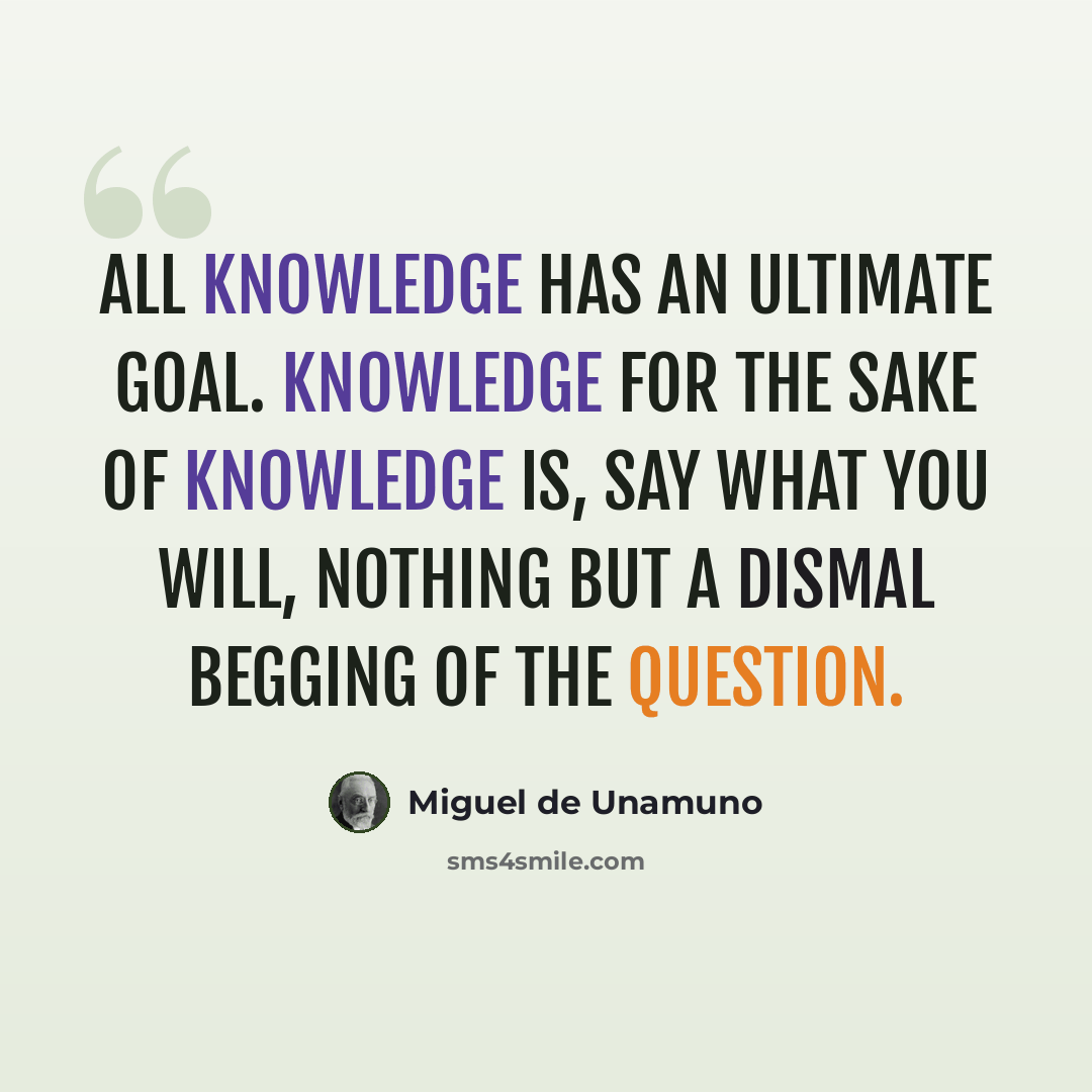 “All knowledge has an ultimate goal. Knowledge for the sake of knowledge is, say what you will, nothing but a dismal begging of the question.” quote by Miguel de Unamuno
