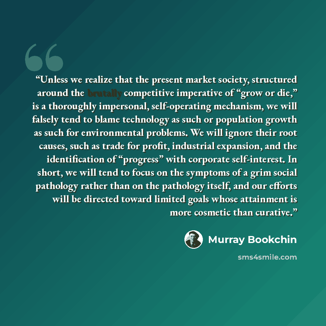 “Unless we realize that the present market society, structured around the brutally competitive imperative of “grow or die,” is a thoroughly impersonal, self-operating mechanism, we will falsely tend to blame technology as such or population growth as such for environmental problems. We will ignore…” quote by Murray Bookchin