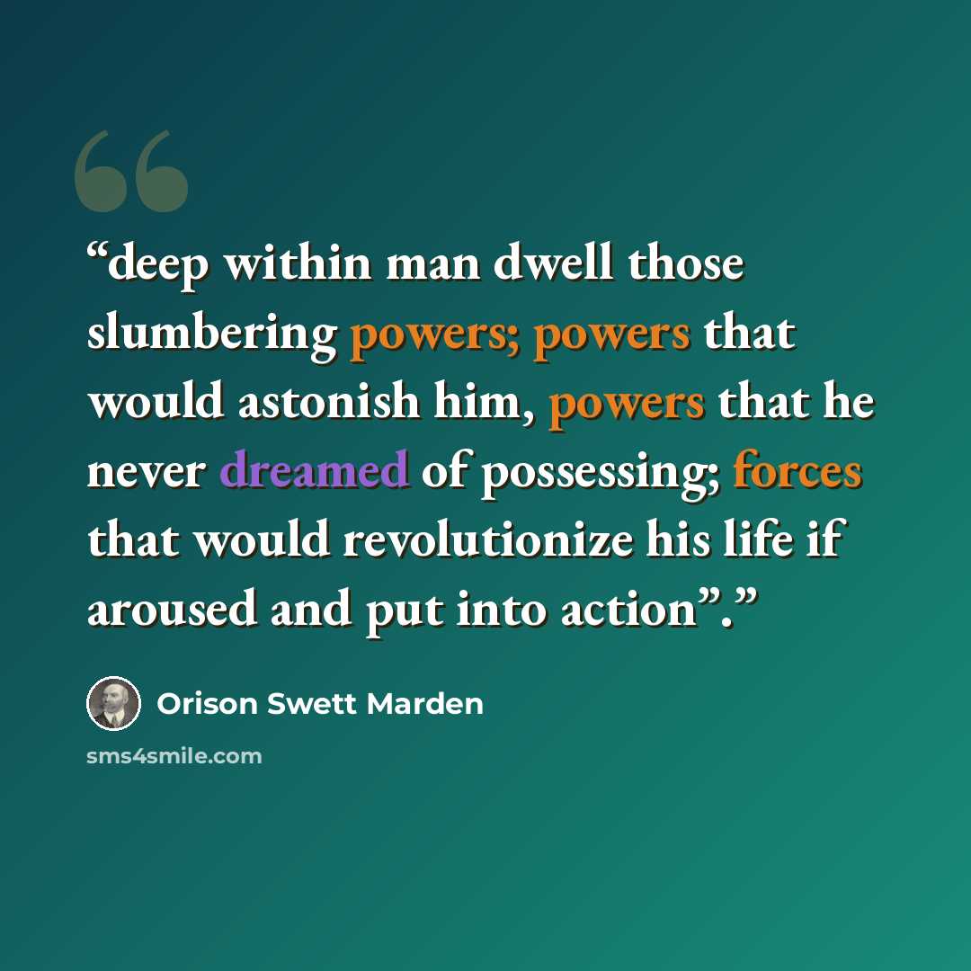 “deep within man dwell those slumbering powers; powers that would astonish him, powers that he never dreamed of possessing; forces that would revolutionize his life if aroused and put into action”.” quote by Orison Swett Marden