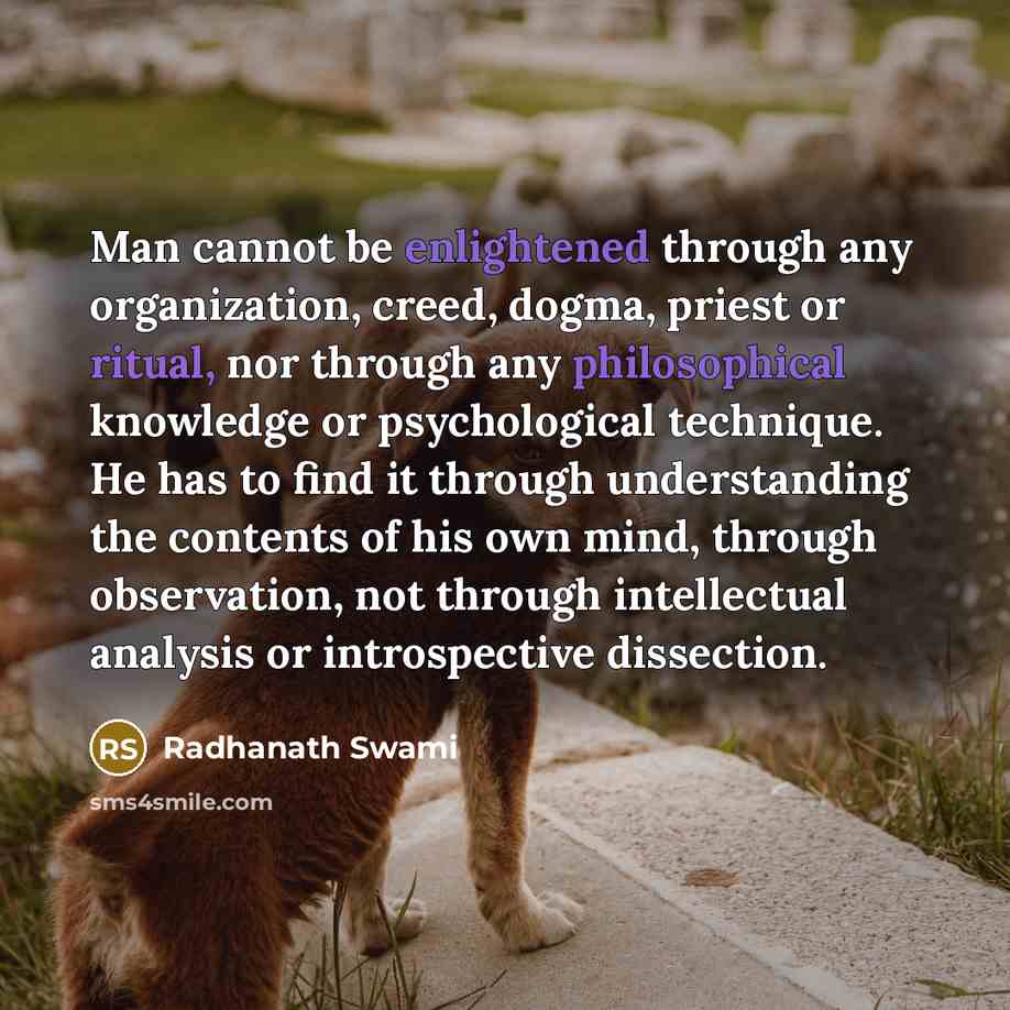 “Man cannot be enlightened through any organization, creed, dogma, priest or ritual, nor through any philosophical knowledge or psychological technique. He has to find it through understanding the contents of his own mind, through observation, not through intellectual analysis or introspective…” quote by Radhanath Swami