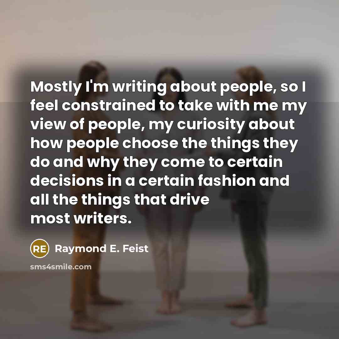 “Mostly I'm writing about people, so I feel constrained to take with me my view of people, my curiosity about how people choose the things they do and why they come to certain decisions in a certain fashion and all the things that drive most writers.” quote by Raymond E. Feist