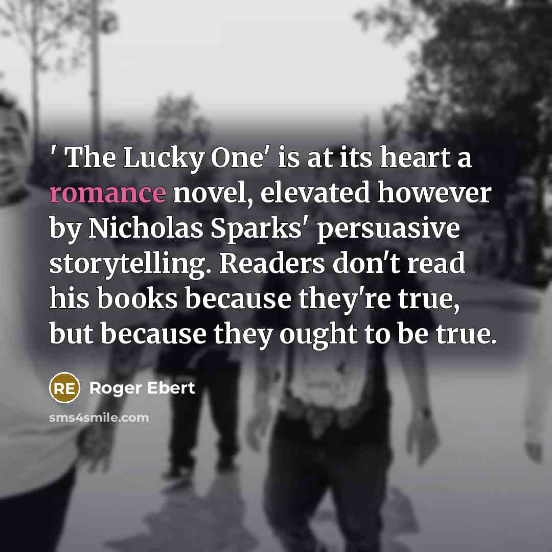 “' The Lucky One' is at its heart a romance novel, elevated however by Nicholas Sparks' persuasive storytelling. Readers don't read his books because they're true, but because they ought to be true.” quote by Roger Ebert