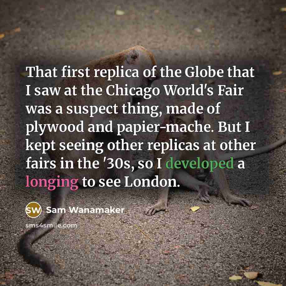 “That first replica of the Globe that I saw at the Chicago World's Fair was a suspect thing, made of plywood and papier-mache. But I kept seeing other replicas at other fairs in the '30s, so I developed a longing to see London.” quote by Sam Wanamaker