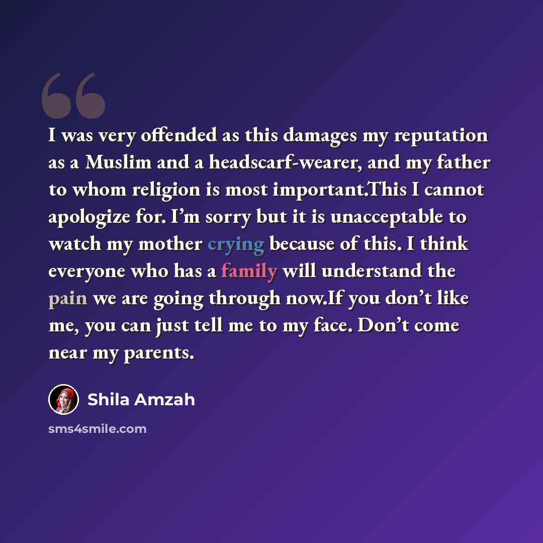 “I was very offended as this damages my reputation as a Muslim and a headscarf-wearer, and my father to whom religion is most important.This I cannot apologize for. I’m sorry but it is unacceptable to watch my mother crying because of this. I think everyone who has a family will understand the pain…” quote by Shila Amzah