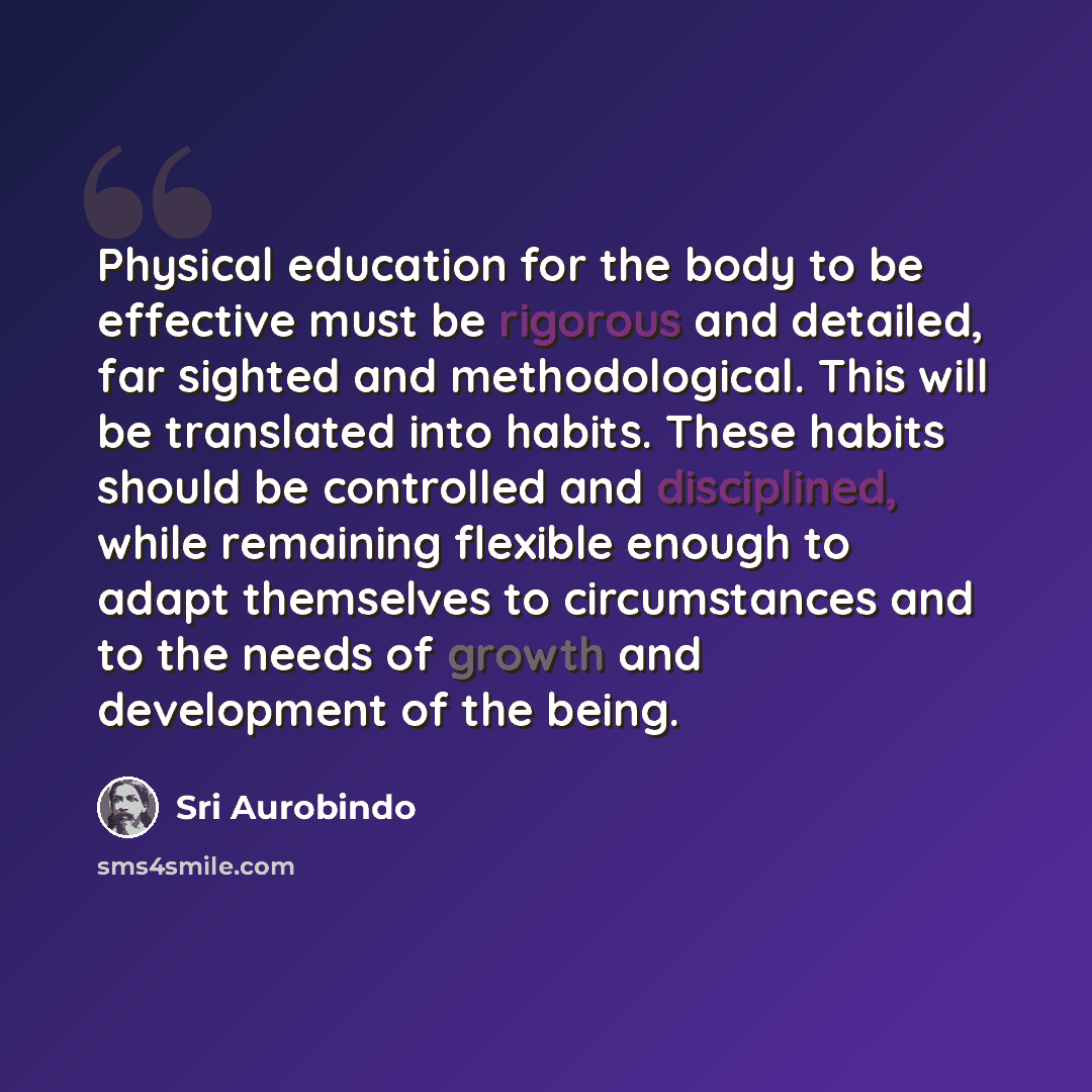 “Physical education for the body to be effective must be rigorous and detailed, far sighted and methodological. This will be translated into habits. These habits should be controlled and disciplined, while remaining flexible enough to adapt themselves to circumstances and to the needs of growth and…” quote by Sri Aurobindo