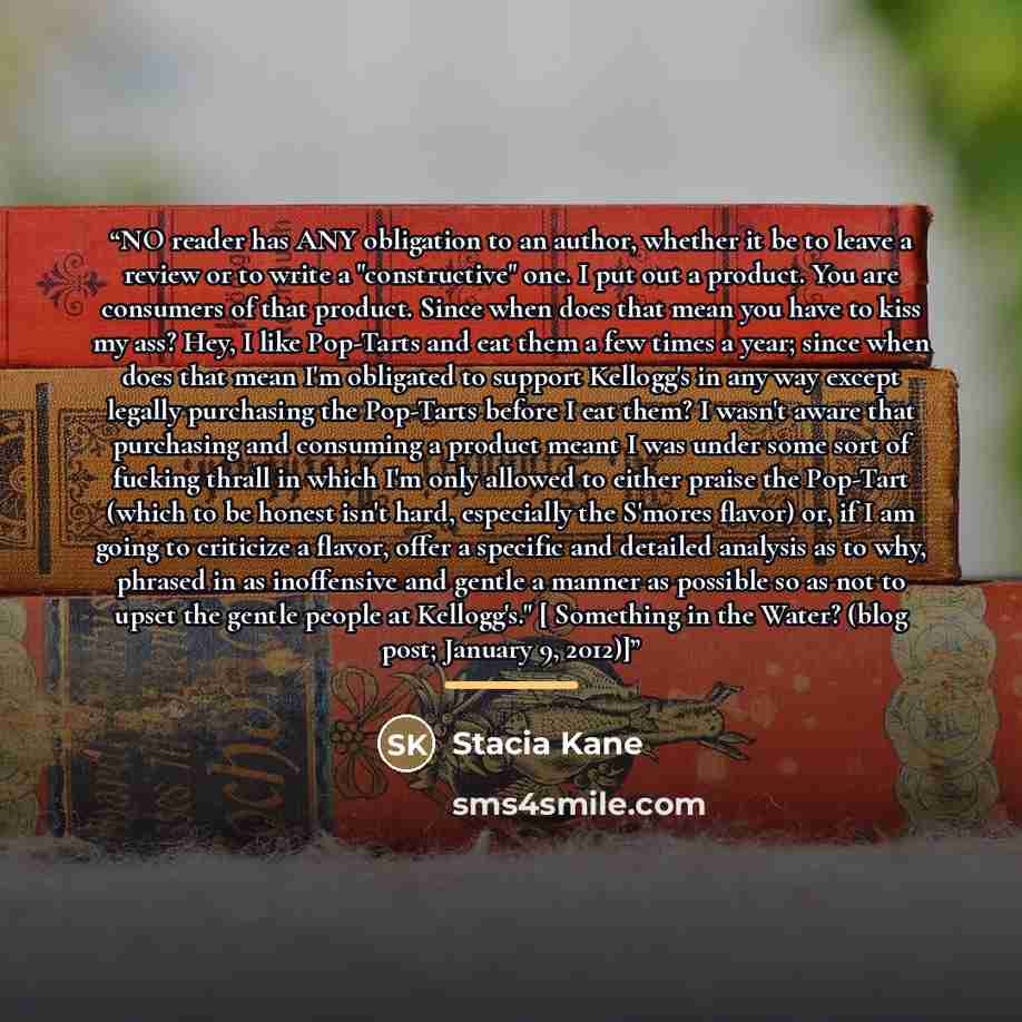 “NO reader has ANY obligation to an author, whether it be to leave a review or to write a "constructive" one. I put out a product. You are consumers of that product. Since when does that mean you have to kiss my ass? Hey, I like Pop-Tarts and eat them a few times a year; since when does that mean…” quote by Stacia Kane