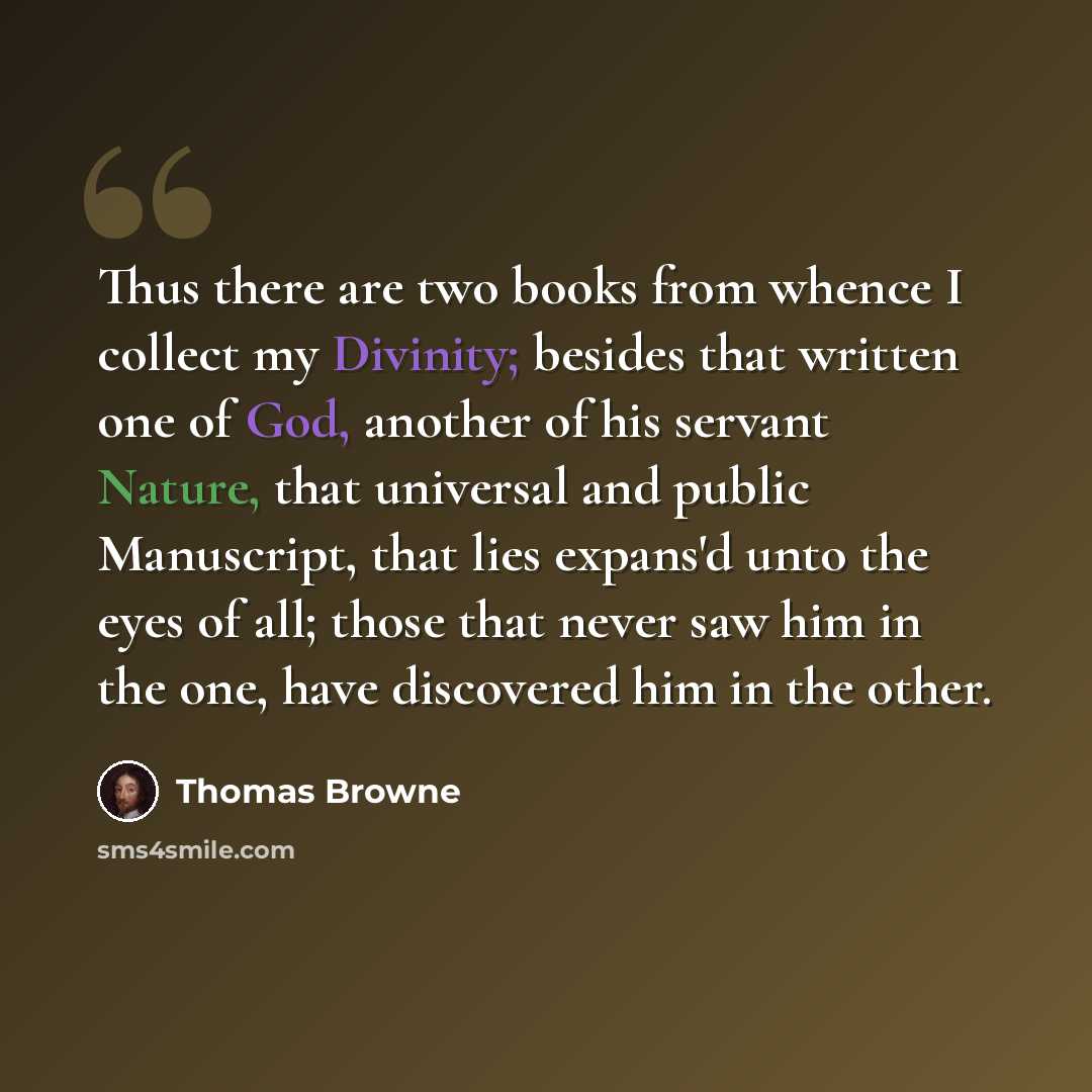 “Thus there are two books from whence I collect my Divinity; besides that written one of God, another of his servant Nature, that universal and public Manuscript, that lies expans'd unto the eyes of all; those that never saw him in the one, have discovered him in the other.” quote by Thomas Browne