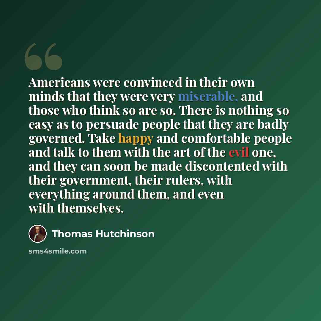 “Americans were convinced in their own minds that they were very miserable, and those who think so are so. There is nothing so easy as to persuade people that they are badly governed. Take happy and comfortable people and talk to them with the art of the evil one, and they can soon be made…” quote by Thomas Hutchinson