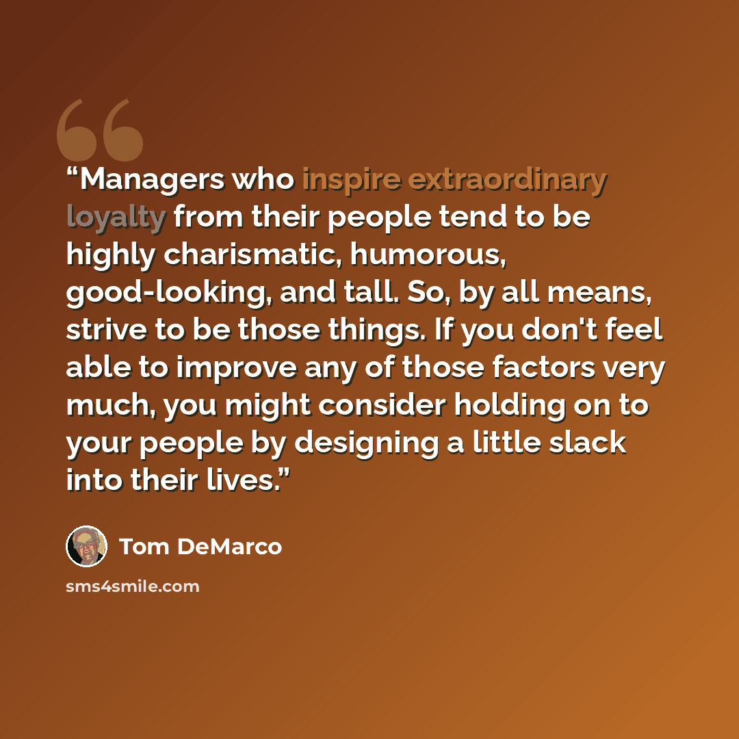 “Managers who inspire extraordinary loyalty from their people tend to be highly charismatic, humorous, good-looking, and tall. So, by all means, strive to be those things. If you don't feel able to improve any of those factors very much, you might consider holding on to your people by designing a…” quote by Tom DeMarco