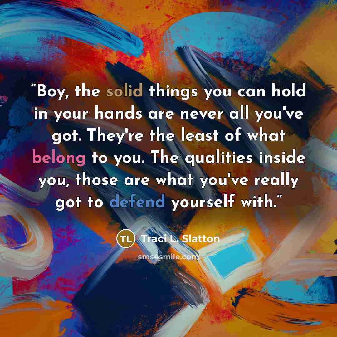 “Boy, the solid things you can hold in your hands are never all you've got. They're the least of what belong to you. The qualities inside you, those are what you've really got to defend yourself with.” quote by Traci L. Slatton
