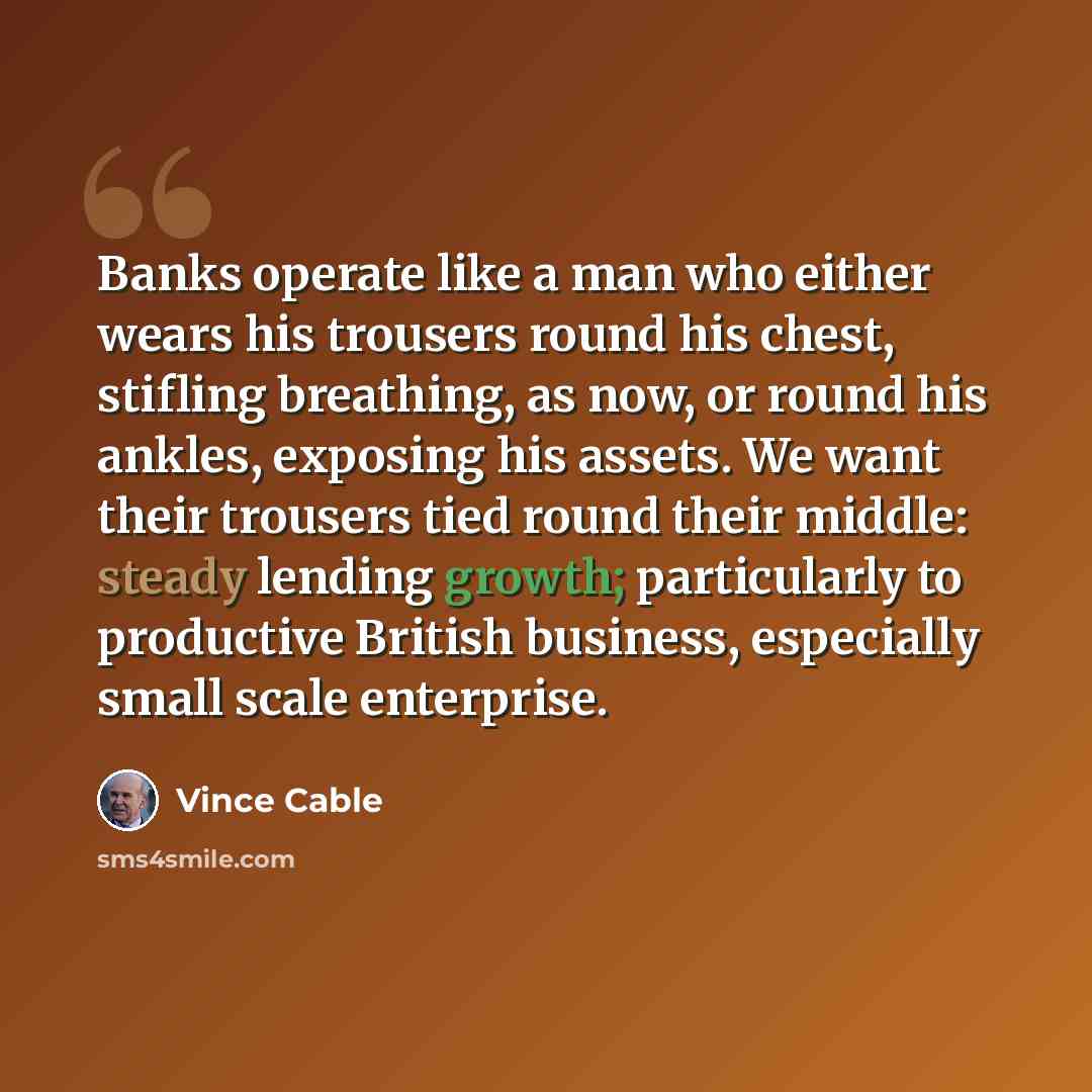 “Banks operate like a man who either wears his trousers round his chest, stifling breathing, as now, or round his ankles, exposing his assets. We want their trousers tied round their middle: steady lending growth; particularly to productive British business, especially small scale enterprise.” quote by Vince Cable