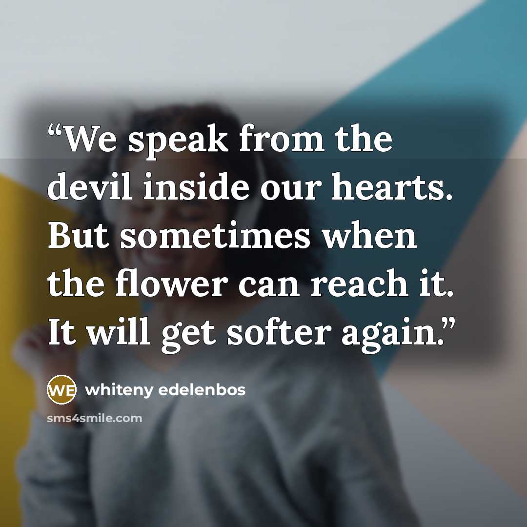 “We speak from the devil inside our hearts. But sometimes when the flower can reach it. It will get softer again.” quote by whiteny edelenbos