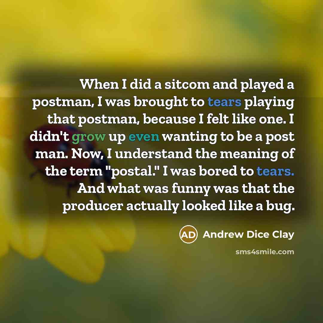 “When I did a sitcom and played a postman, I was brought to tears playing that postman, because I felt like one. I didn't grow up even wanting to be a post man. Now, I understand the meaning of the term "postal." I was bored to tears. And what was funny was that the producer actually looked like a…” quote by Andrew Dice Clay