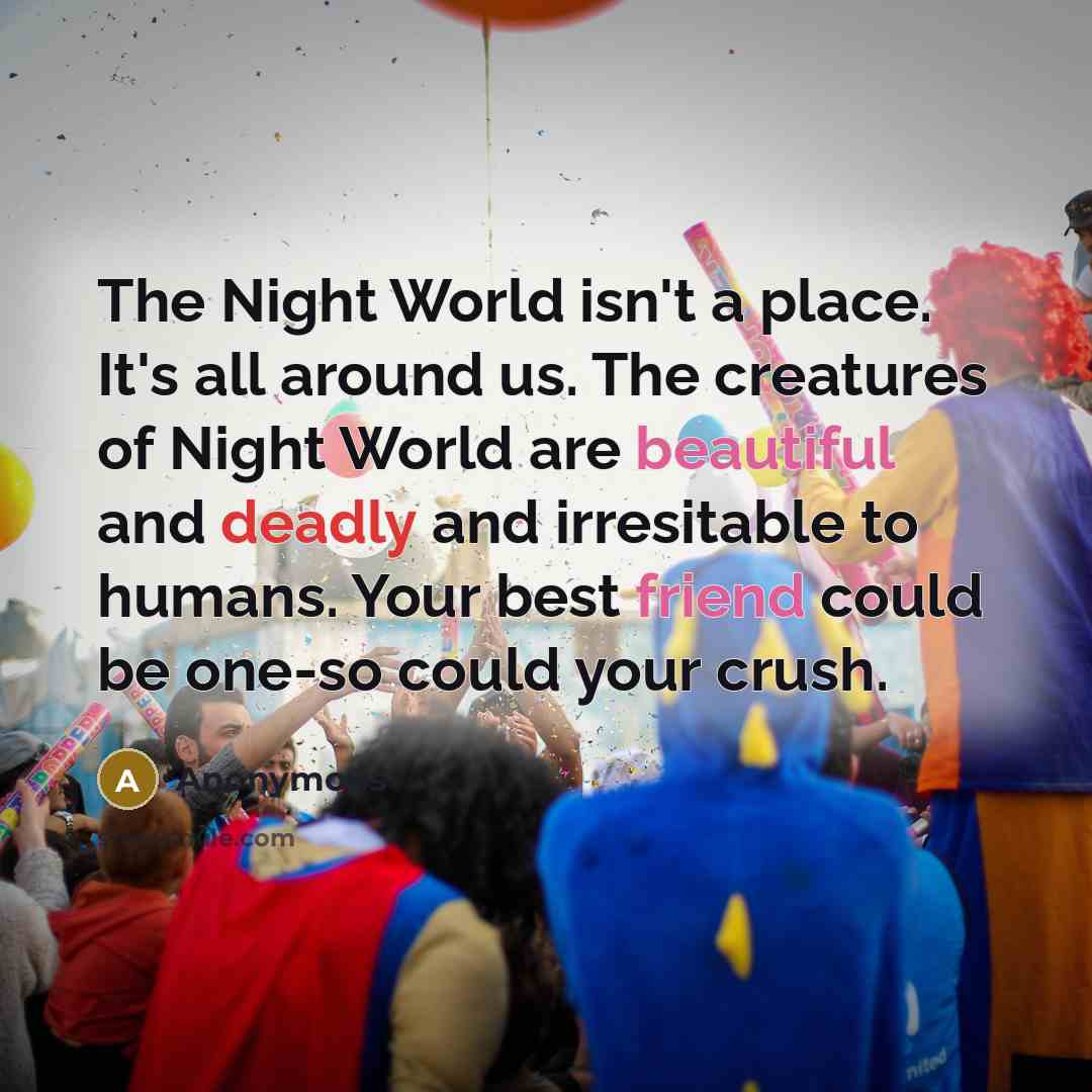“The Night World isn't a place. It's all around us. The creatures of Night World are beautiful and deadly and irresitable to humans. Your best friend could be one-so could your crush.” quote by Anonymous