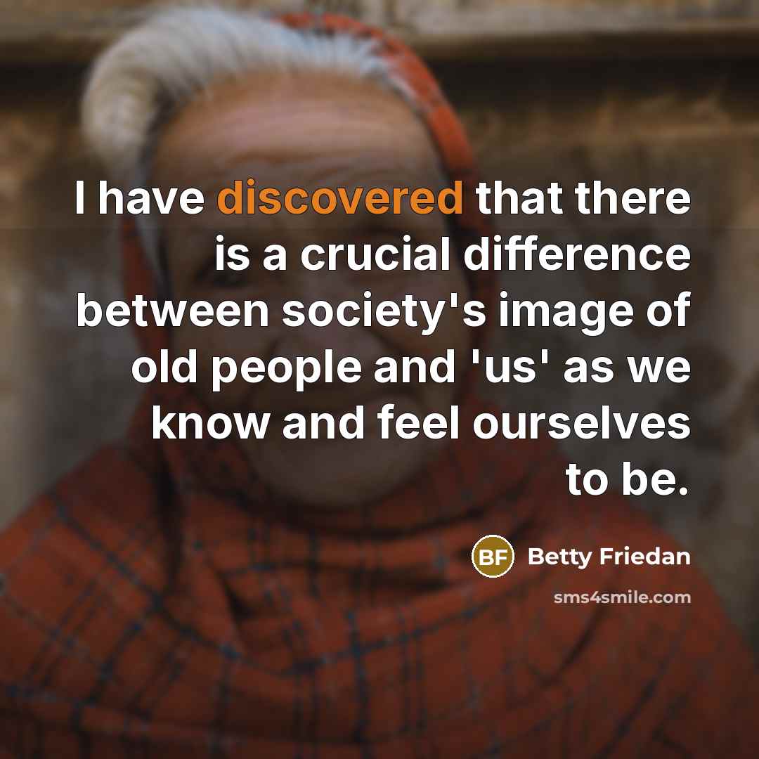 “I have discovered that there is a crucial difference between society's image of old people and 'us' as we know and feel ourselves to be.” quote by Betty Friedan