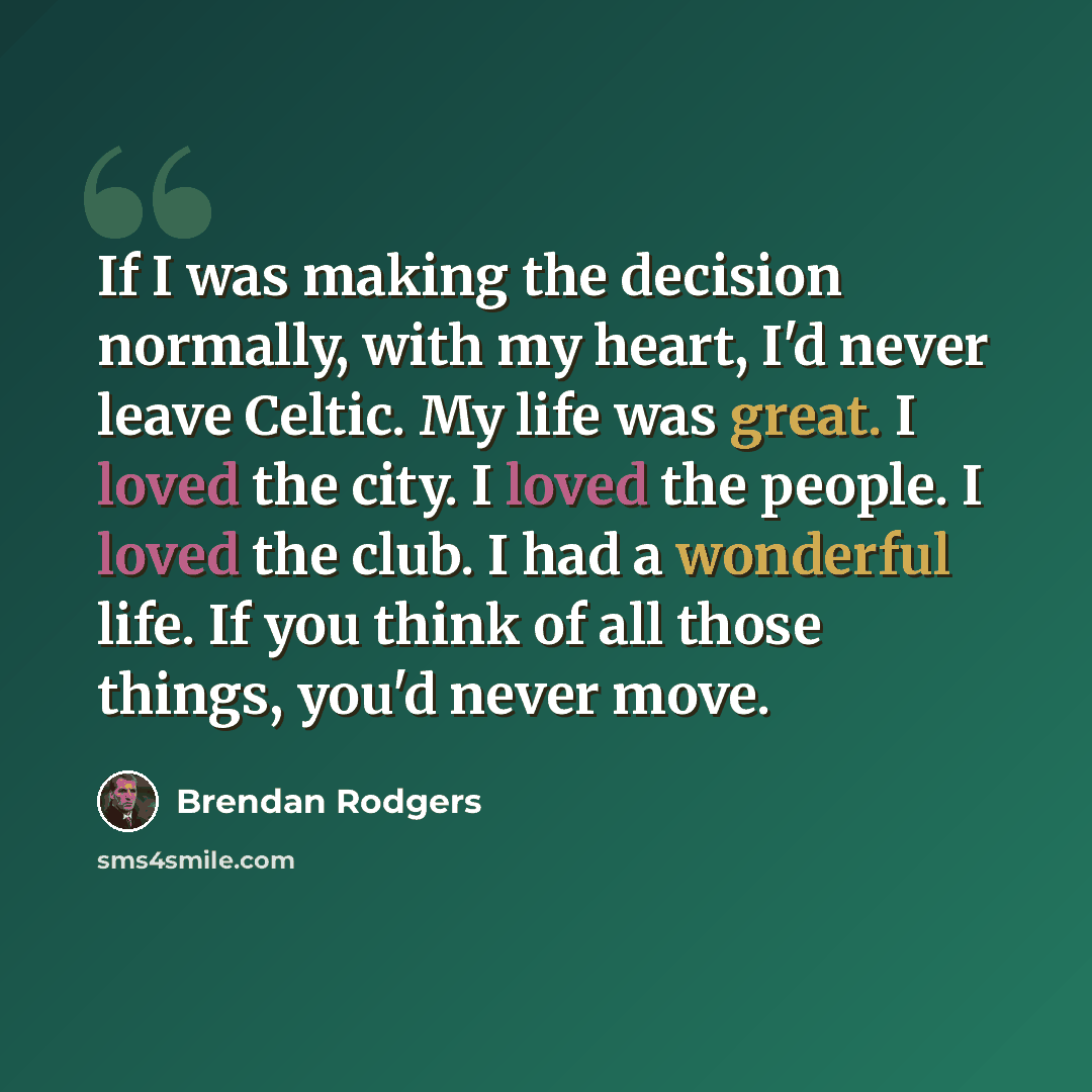 “If I was making the decision normally, with my heart, I'd never leave Celtic. My life was great. I loved the city. I loved the people. I loved the club. I had a wonderful life. If you think of all those things, you'd never move.” quote by Brendan Rodgers