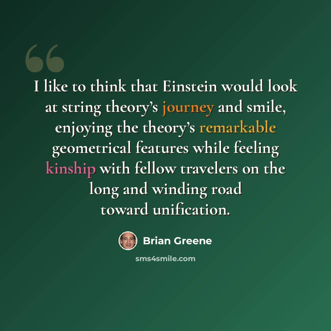 “I like to think that Einstein would look at string theory’s journey and smile, enjoying the theory’s remarkable geometrical features while feeling kinship with fellow travelers on the long and winding road toward unification.” quote by Brian Greene