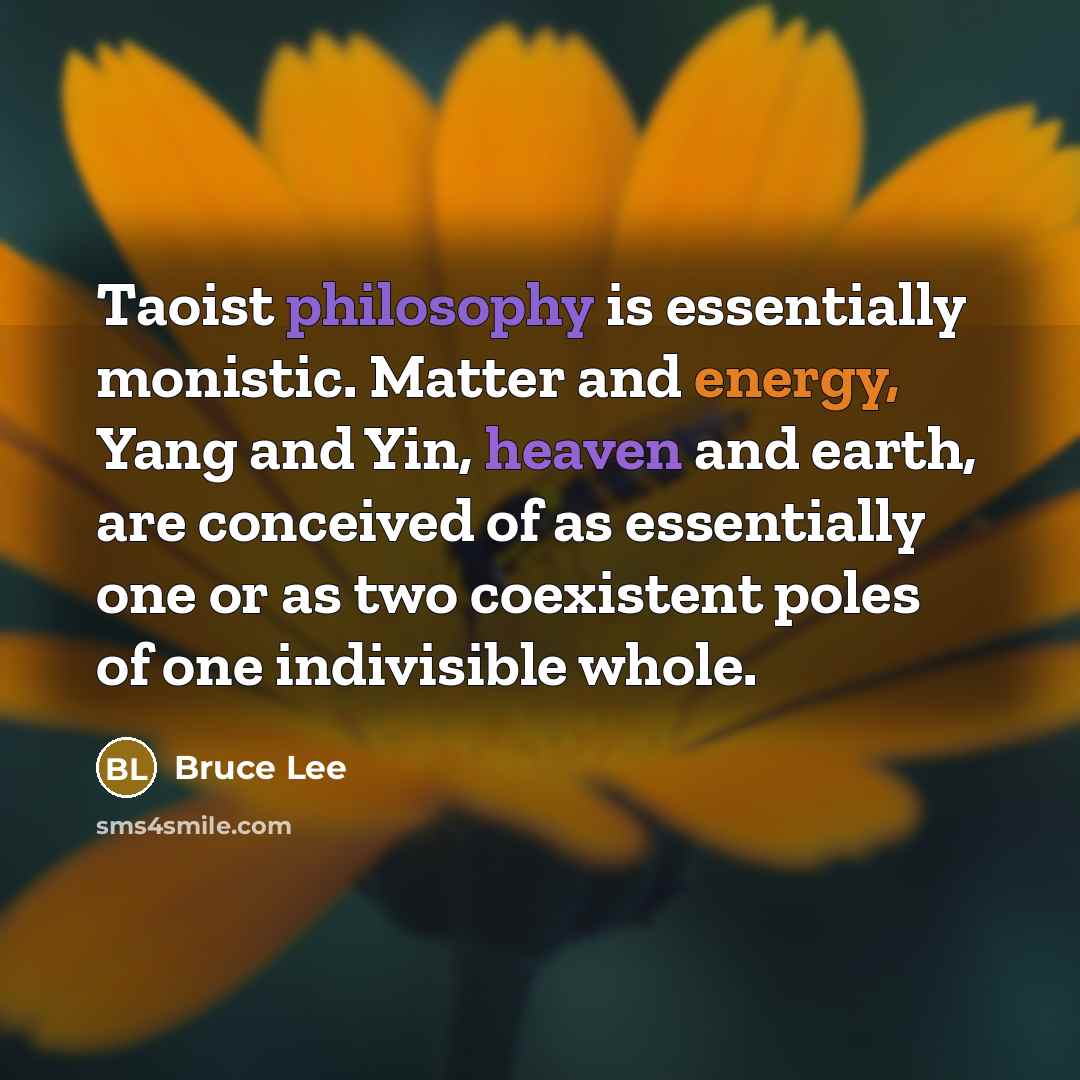 “Taoist philosophy is essentially monistic. Matter and energy, Yang and Yin, heaven and earth, are conceived of as essentially one or as two coexistent poles of one indivisible whole.” quote by Bruce Lee