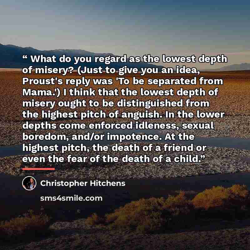 “What do you regard as the lowest depth of misery? (Just to give you an idea, Proust's reply was 'To be separated from Mama.') I think that the lowest depth of misery ought to be distinguished from the highest pitch of anguish. In the lower depths come enforced idleness, sexual boredom, and/or…” quote by Christopher Hitchens