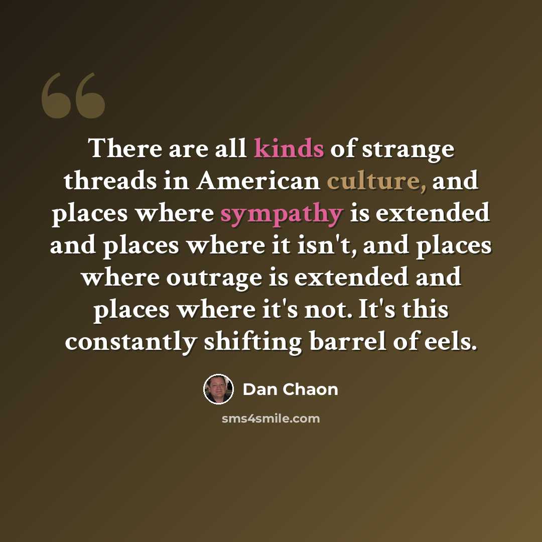 “There are all kinds of strange threads in American culture, and places where sympathy is extended and places where it isn't, and places where outrage is extended and places where it's not. It's this constantly shifting barrel of eels.” quote by Dan Chaon