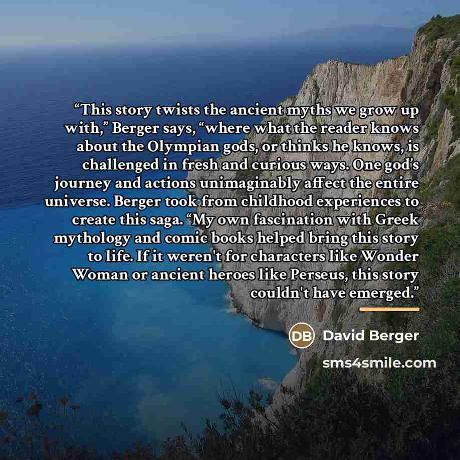 “This story twists the ancient myths we grow up with,” Berger says, “where what the reader knows about the Olympian gods, or thinks he knows, is challenged in fresh and curious ways. One god’s journey and actions unimaginably affect the entire universe. Berger took from childhood experiences to…” quote by David Berger