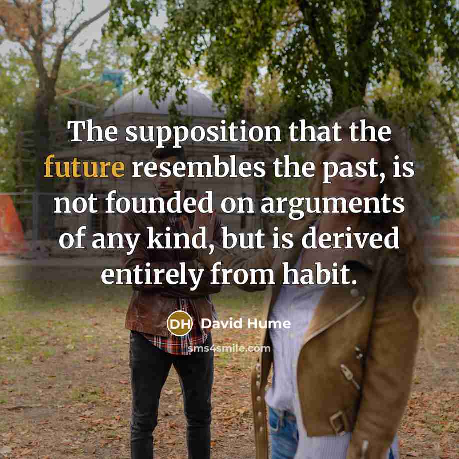 “The supposition that the future resembles the past, is not founded on arguments of any kind, but is derived entirely from habit.” quote by David Hume