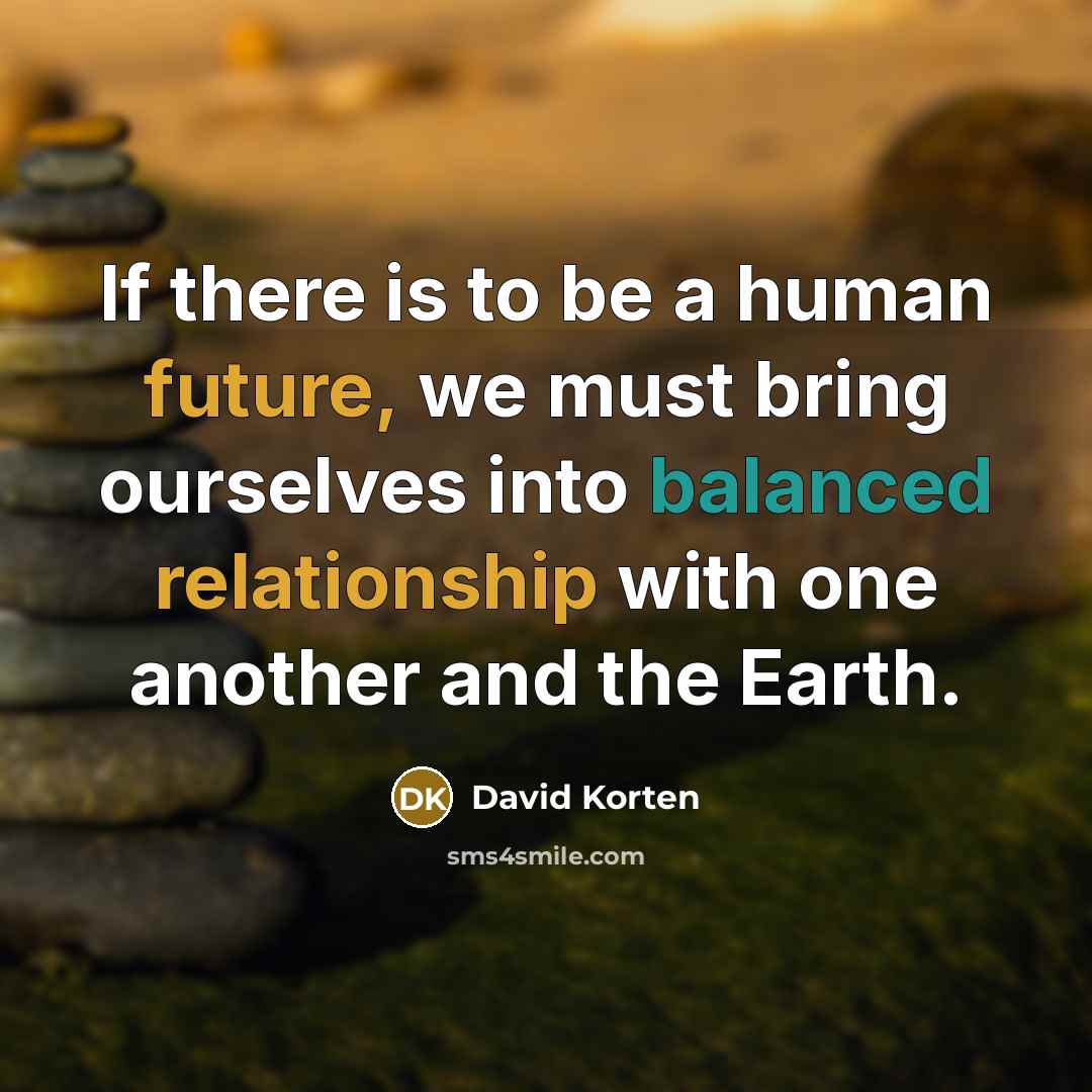 “If there is to be a human future, we must bring ourselves into balanced relationship with one another and the Earth.” quote by David Korten