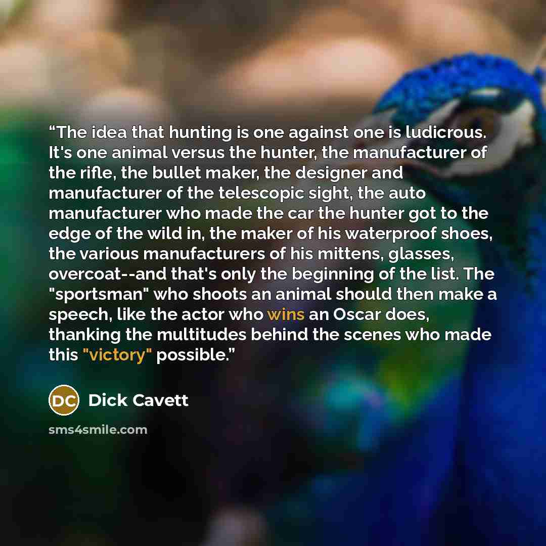 “The idea that hunting is one against one is ludicrous. It's one animal versus the hunter, the manufacturer of the rifle, the bullet maker, the designer and manufacturer of the telescopic sight, the auto manufacturer who made the car the hunter got to the edge of the wild in, the maker of his…” quote by Dick Cavett