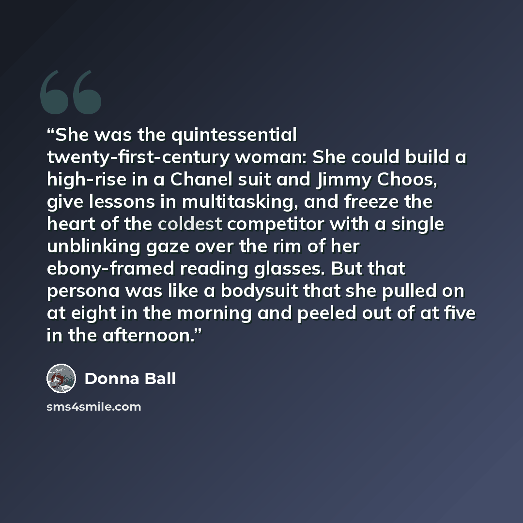 “She was the quintessential twenty-first-century woman: She could build a high-rise in a Chanel suit and Jimmy Choos, give lessons in multitasking, and freeze the heart of the coldest competitor with a single unblinking gaze over the rim of her ebony-framed reading glasses. But that persona was…” quote by Donna Ball