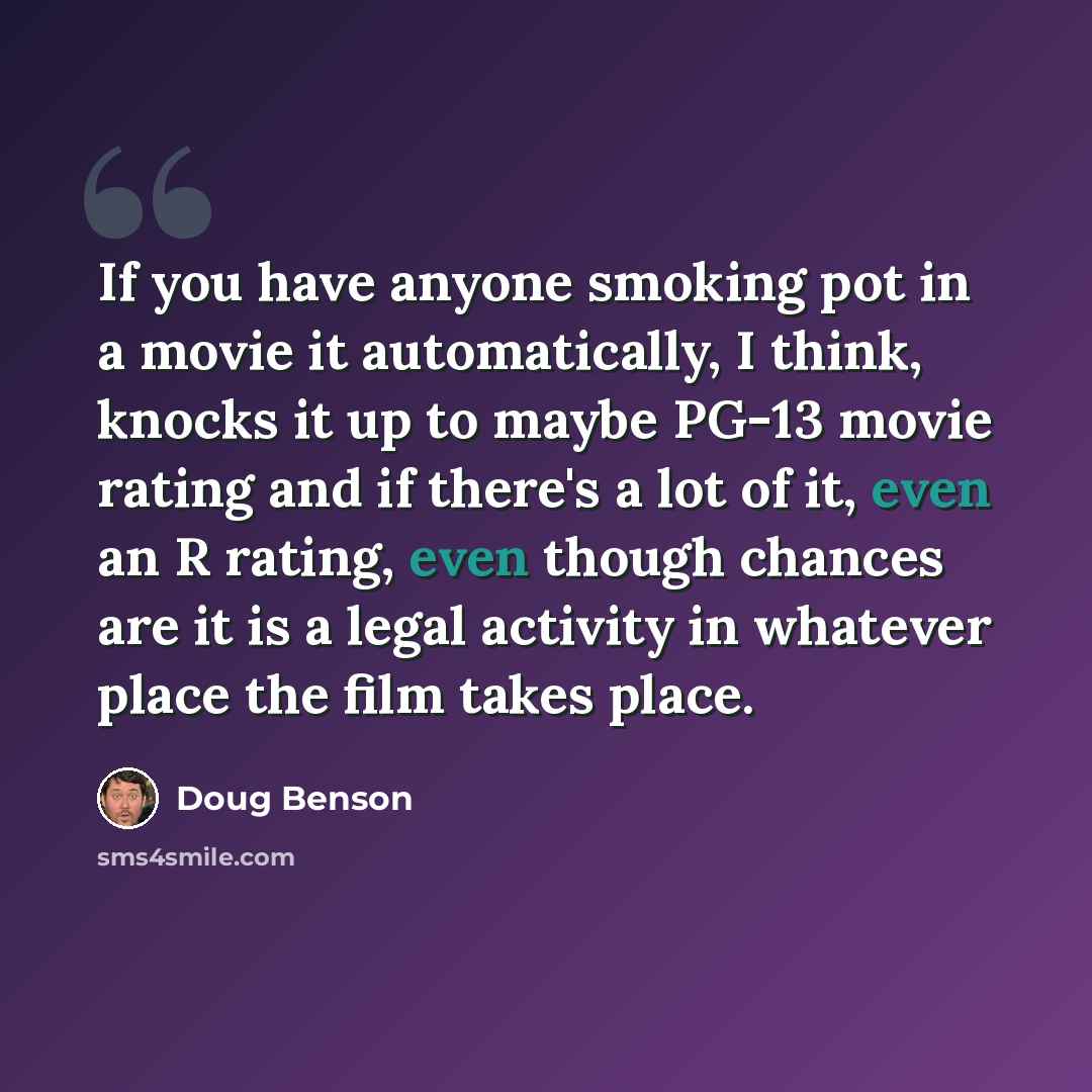 “If you have anyone smoking pot in a movie it automatically, I think, knocks it up to maybe PG-13 movie rating and if there's a lot of it, even an R rating, even though chances are it is a legal activity in whatever place the film takes place.” quote by Doug Benson