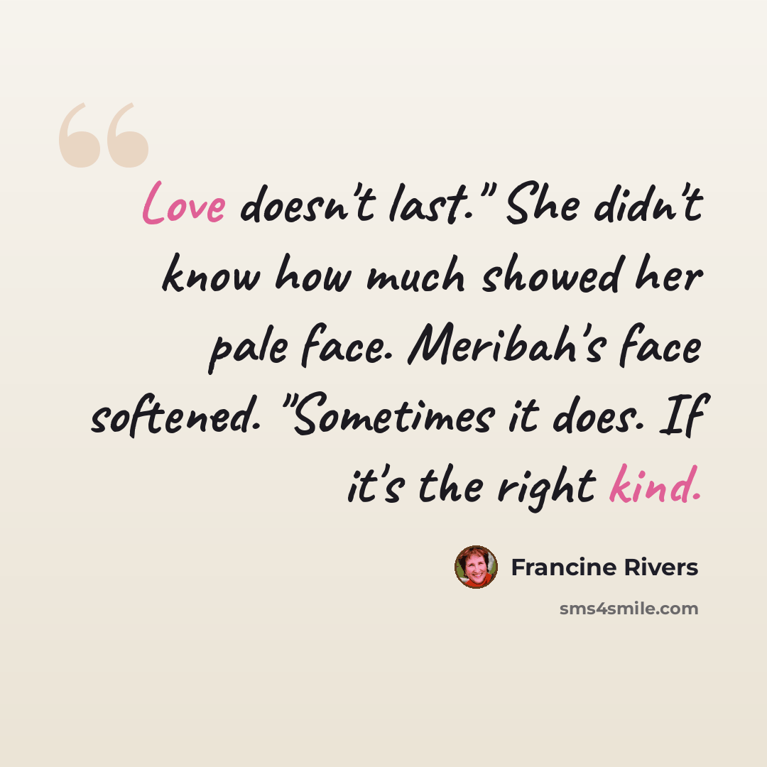 “Love doesn't last." She didn't know how much showed her pale face. Meribah's face softened. "Sometimes it does. If it's the right kind.” quote by Francine Rivers