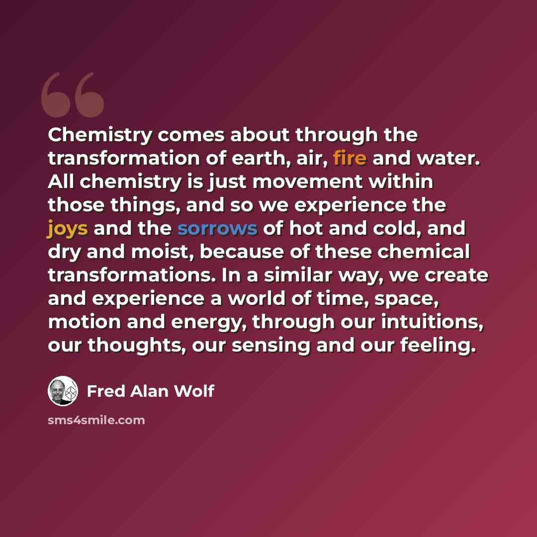 “Chemistry comes about through the transformation of earth, air, fire and water. All chemistry is just movement within those things, and so we experience the joys and the sorrows of hot and cold, and dry and moist, because of these chemical transformations. In a similar way, we create and…” quote by Fred Alan Wolf