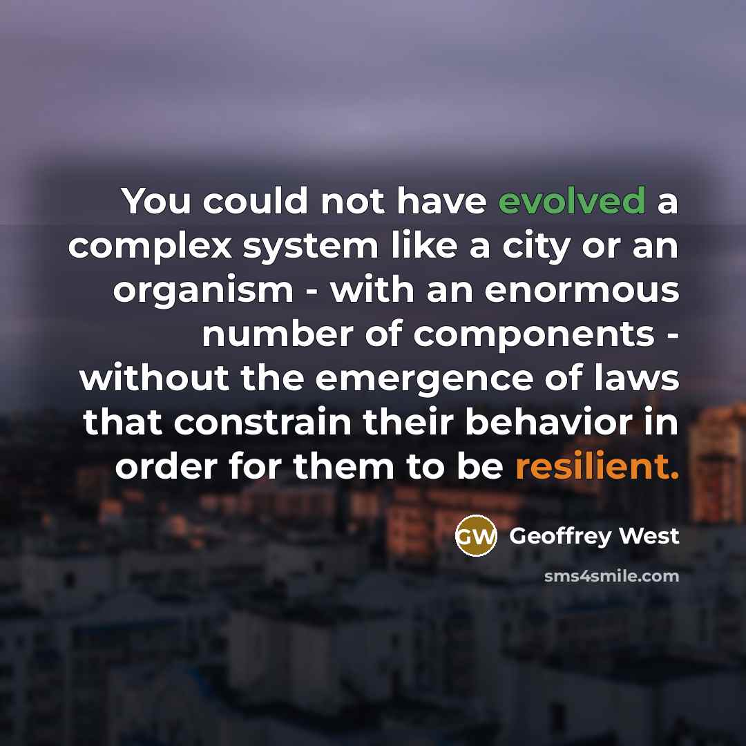 “You could not have evolved a complex system like a city or an organism - with an enormous number of components - without the emergence of laws that constrain their behavior in order for them to be resilient.” quote by Geoffrey West