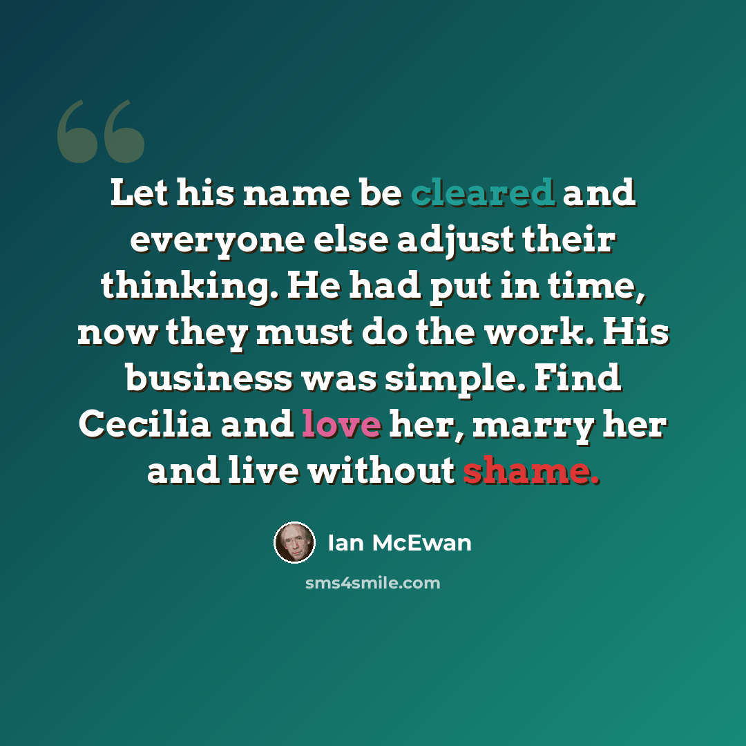 “Let his name be cleared and everyone else adjust their thinking. He had put in time, now they must do the work. His business was simple. Find Cecilia and love her, marry her and live without shame.” quote by Ian Mcewan