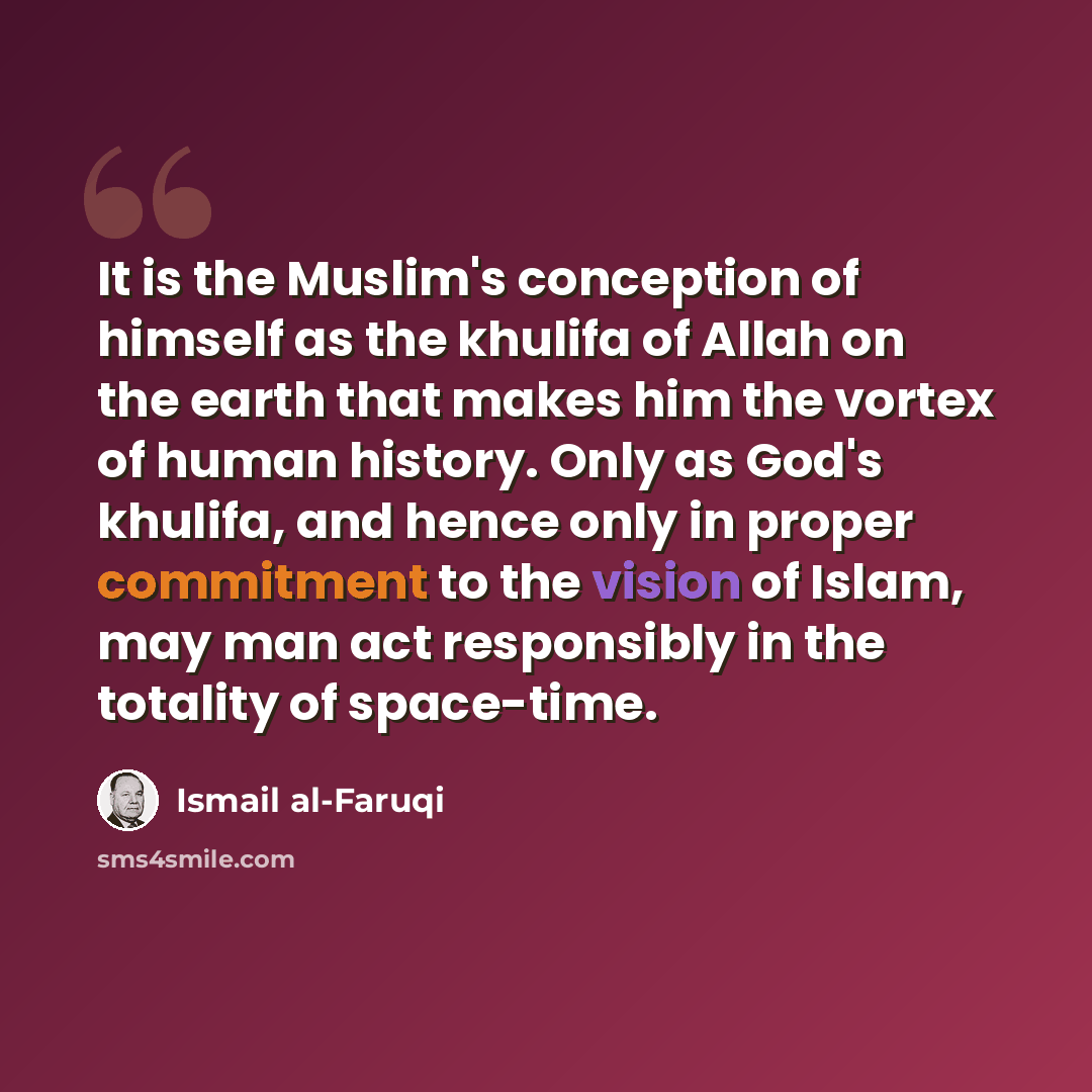 “It is the Muslim's conception of himself as the khulifa of Allah on the earth that makes him the vortex of human history. Only as God's khulifa, and hence only in proper commitment to the vision of Islam, may man act responsibly in the totality of space-time.” quote by Ismail al-Faruqi