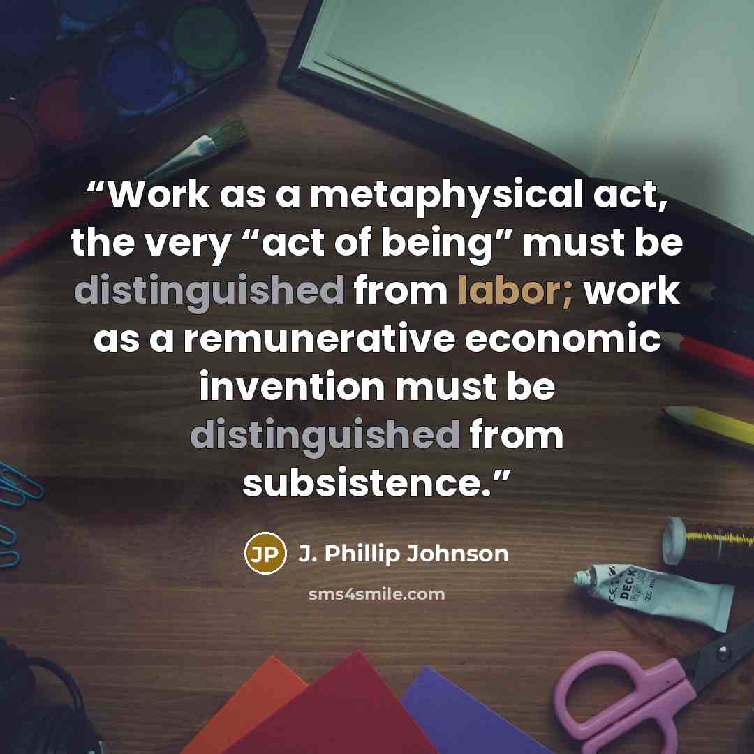 “Work as a metaphysical act, the very “act of being” must be distinguished from labor; work as a remunerative economic invention must be distinguished from subsistence.” quote by J. Phillip Johnson