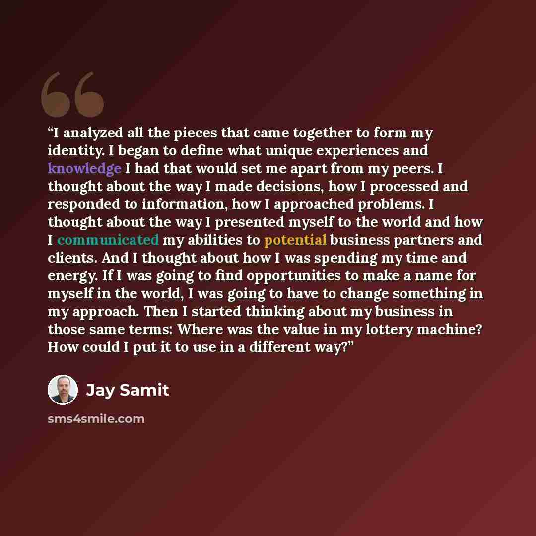 “I analyzed all the pieces that came together to form my identity. I began to define what unique experiences and knowledge I had that would set me apart from my peers. I thought about the way I made decisions, how I processed and responded to information, how I approached problems. I thought about…” quote by Jay Samit