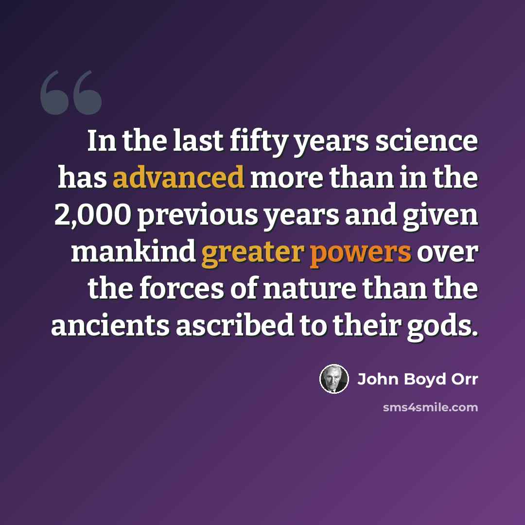 “In the last fifty years science has advanced more than in the 2,000 previous years and given mankind greater powers over the forces of nature than the ancients ascribed to their gods.” quote by John Boyd Orr