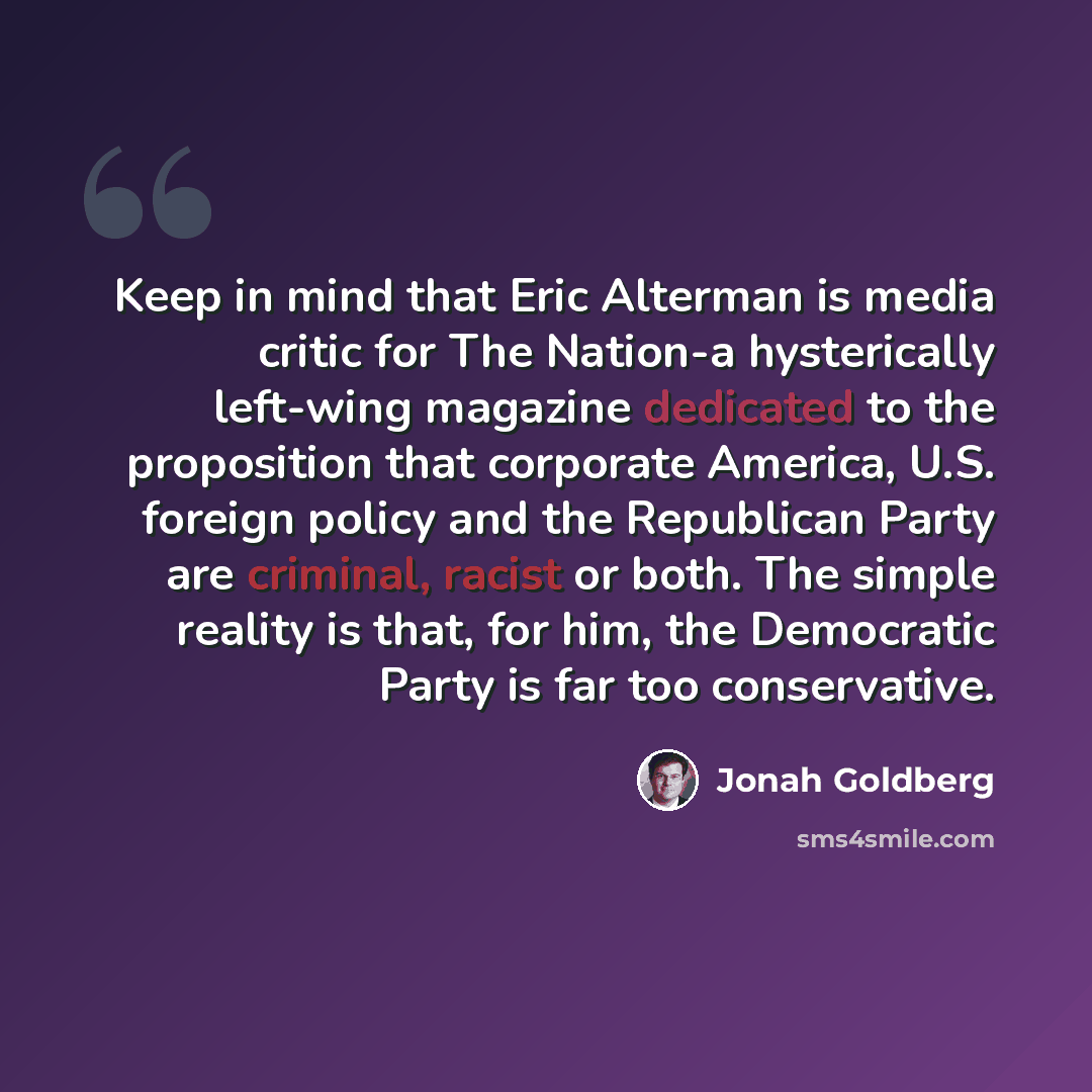“Keep in mind that Eric Alterman is media critic for The Nation-a hysterically left-wing magazine dedicated to the proposition that corporate America, U.S. foreign policy and the Republican Party are criminal, racist or both. The simple reality is that, for him, the Democratic Party is far too…” quote by Jonah Goldberg