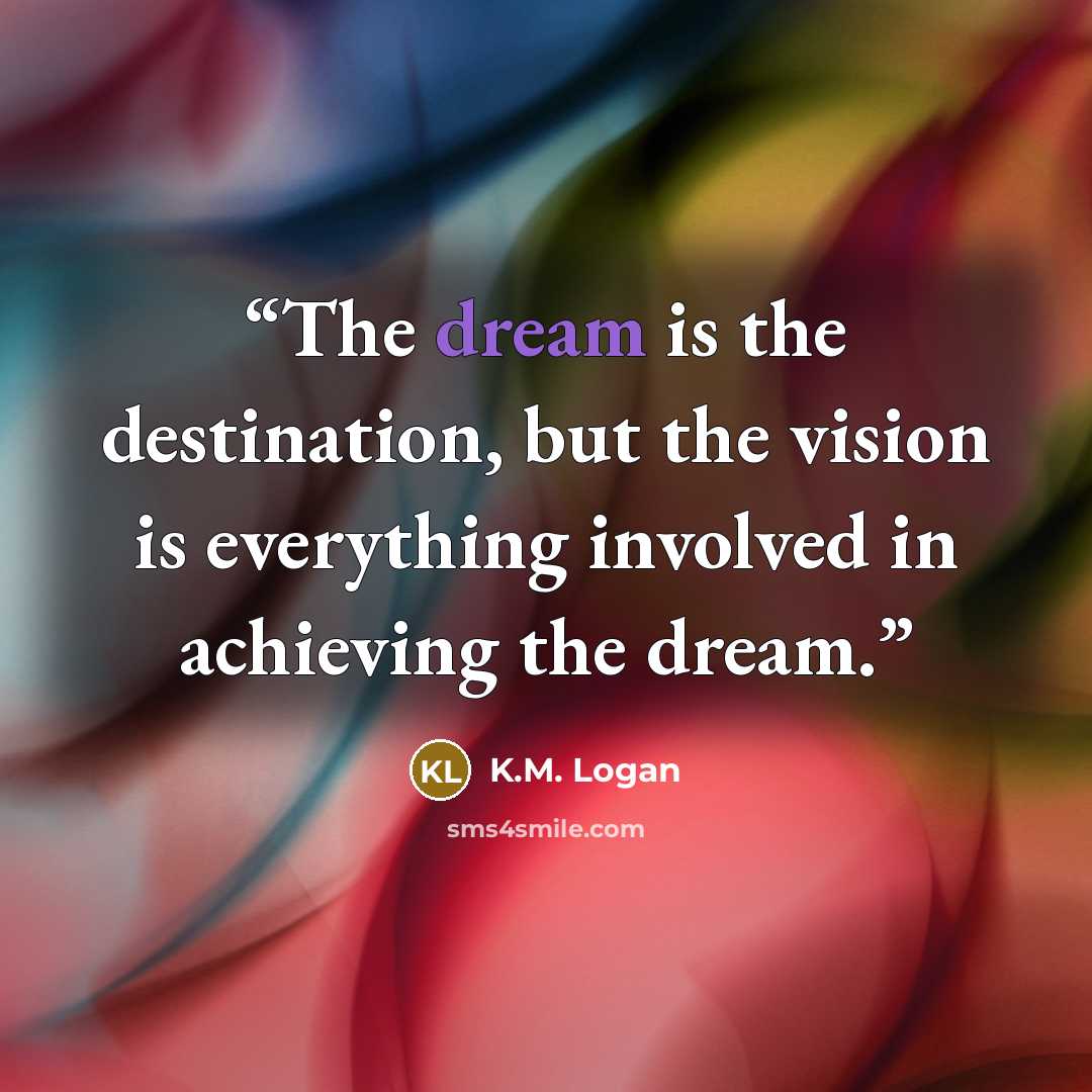 “The dream is the destination, but the vision is everything involved in achieving the dream.” quote by K.M. Logan