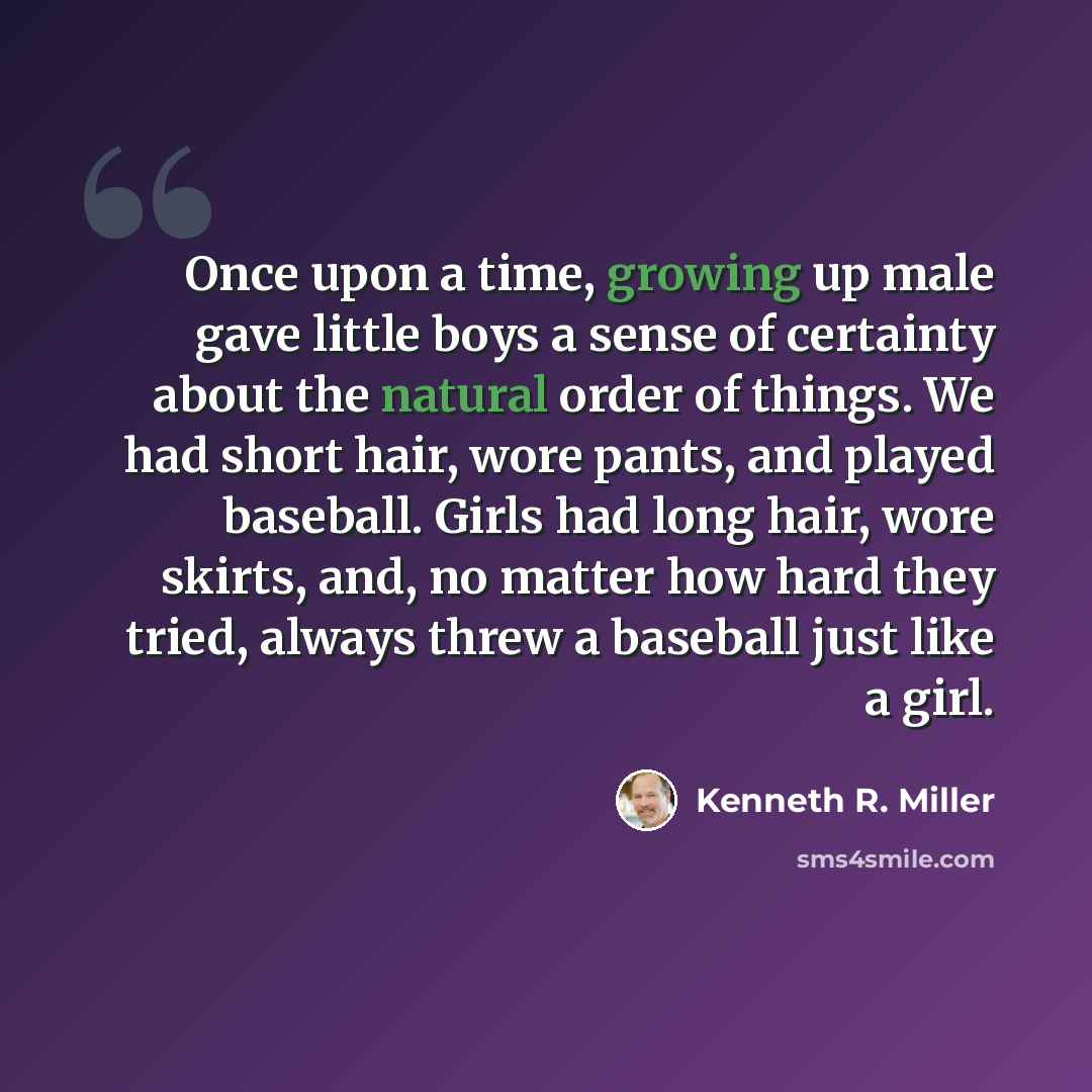“Once upon a time, growing up male gave little boys a sense of certainty about the natural order of things. We had short hair, wore pants, and played baseball. Girls had long hair, wore skirts, and, no matter how hard they tried, always threw a baseball just like a girl.” quote by Kenneth R. Miller