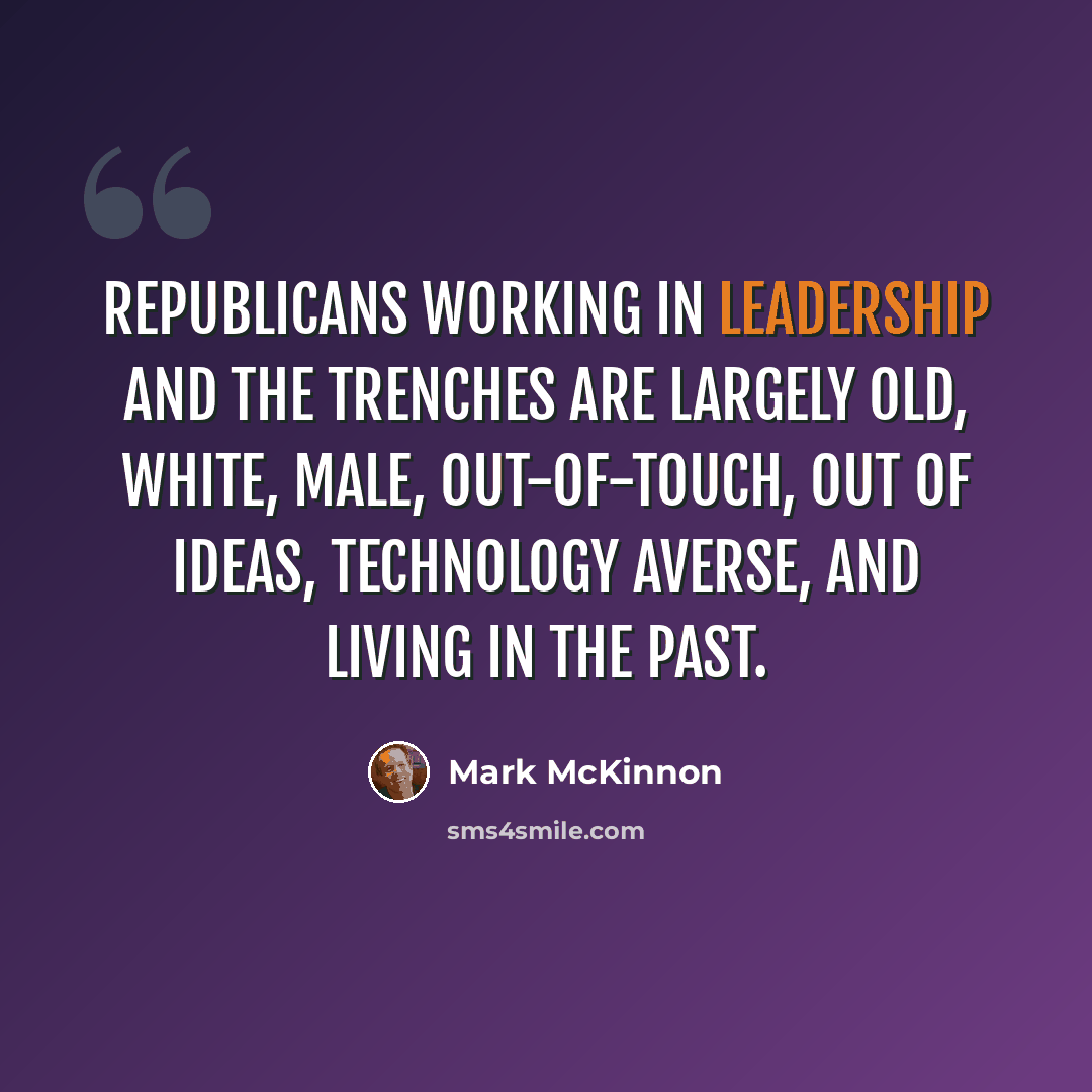 “Republicans working in leadership and the trenches are largely old, white, male, out-of-touch, out of ideas, technology averse, and living in the past.” quote by Mark McKinnon