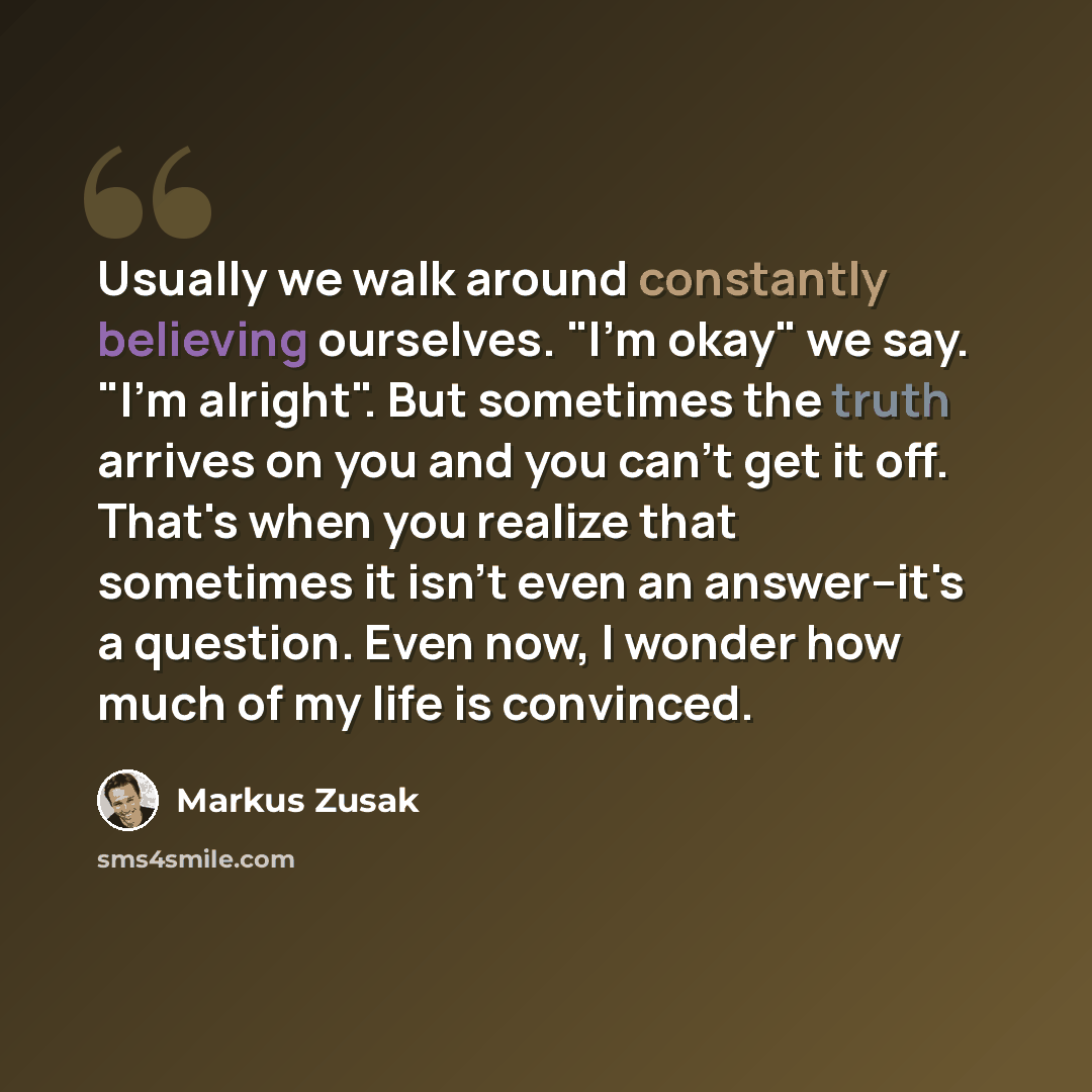 “Usually we walk around constantly believing ourselves. "I'm okay" we say. "I'm alright". But sometimes the truth arrives on you and you can't get it off. That's when you realize that sometimes it isn't even an answer--it's a question. Even now, I wonder how much of my life is convinced.” quote by Markus Zusak