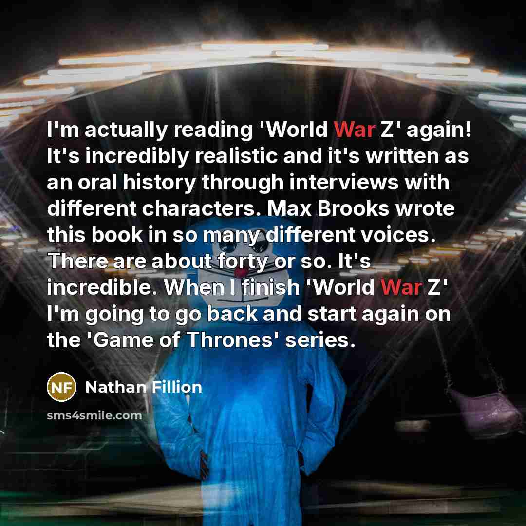 “I'm actually reading 'World War Z' again! It's incredibly realistic and it's written as an oral history through interviews with different characters. Max Brooks wrote this book in so many different voices. There are about forty or so. It's incredible. When I finish 'World War Z' I'm going to go…” quote by Nathan Fillion